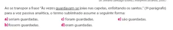 Ao se transpor a frase "As vezes guardavam -se joias nas capelas enfeitando os santos." (1)parágrafo)
para a voz passiva analitica, o termo sublinhado assume a seguinte forma:
a) seriam guardadas.
c) foram guardadas.
e) são guardadas.
b) fossem guardadas.
d) eram guardadas.