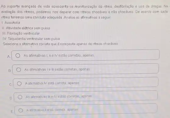 Ao suporte avançado de vida acrescenta-se monitorização do ritmo, desfibrilação e uso de drogas. Na.
avaliação dos ritmos, podemos nos deparar com ritmos chocáveis e não chocáveis De acordo com cada
ritmo teremos uma conduta adequada. Analise as afirmativas a seguir:
1. Assistolia
II. Atividade elétrica sem pulso
III. Fibrilação ventricular
IV. Taquicardia ventricular sem pulso
Selecione a alternativa correta que é composta apenas de ritmos chocáveis:
As afirmativas I, IIe IV estão corretas, apenas
As afirmativas I e III estão corretas, apenas
A afirmativa Nestá correta , apenas
As afirmativas III e IV estão corretas, apenas
Aafirmativa III está correta apenas