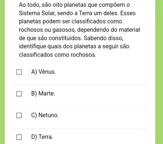 Ao todo, são oito planetas que compõem o
Sistema Solar,sendo a Terra um deles. Esses
planetas podem ser classificados como
rochosos ou gasosos , dependendo do material
de que são constituídos . Sabendo disso,
identifique quais dos planetas a seguir são
classificados como rochosos.
A) Vênus.
B) Marte.
C) Netuno.
D) Terra.