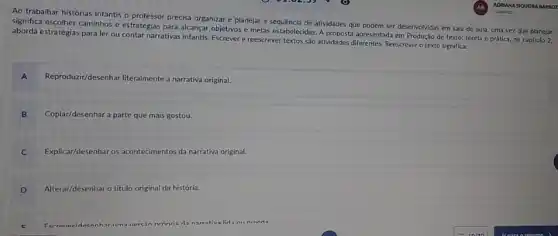 Ao trabalhar histórias infantis - professor precisa organizar e planejar a sequênciz de atividades que podem ser desenvolvidas em sala de aula, uma vez que planejar
significa escolher caminhos e estratégias para alcançar objetivos metas estabelecidas. A proposta apresentada em Produção de texto teorla e prática, no capitulo 2,
aborda estratégias para ler ou contar narrativas infantis Escrever e reescrever textos sào atividades diferentes. Reescrever o texto significa:
A Reproduzir/desenhar literalmente a narrativa original.
B Copiar/desenhar nhar a parte que mais gostou.
C Explicar/desenhar os acontecimentos da narrativa original.
D Alterar/desenhar o título original da história.
da narrativa lida nil nivida