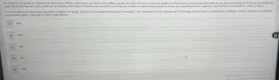 Ao tratarmos a respelto dos Sistemas de Marketing e Mendas, observamos que serven para realizar a gestão dos melos de como os produtos atingem os clientes finals, ocorrends por Intermedio de una sevie de entishates de Marketing denominator de
canak. Exes Sistemas de Canals podem ser entendido como todos os sistemas que complem o processo de conduzir um determinad produto ou servico aos communikes finals e observar Datendimento as necessibik s de todos os clientes.
Dibte um sistema de informação que possul o objetivo de agregar esfortos em nivel organizacional para conquistar e reter clientes por melo da utilizaç,30 da TI (Tecnologia da informary,dal, considerando exa definition assinale a alternative que descreve
corretamente qual é sigla que se refere a esse sistema:
a soe
B
CRM
C
D sae
MRR