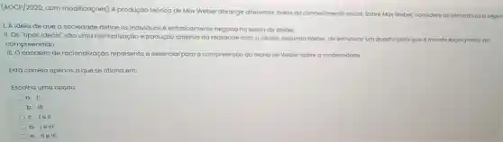 (AOCP/2020, com modificações) A produção teórica de Max Weber abrange diferentes dreas do conhecimento social. Sobre Max Weber, considere as afirmativas a
1. A ideia de que a sociedade define os individuos é enfaticamente negada na teoria de Weber.
II. Os "tipos ideais"são uma normatização e tradução objetiva da realidade com o intuito segundo Weber, de estruturar um quadro para que o mundo social possa ser
compreendido.
III. O conceito de racionalização representa o essencial para a compreensão da teoria de Weber sobre a modernidade.
Está correto apenas o que se afirma em:
Escolha uma opção:
a. 1.
b. III.
c. lell.
d. le III.
e. IIe III.