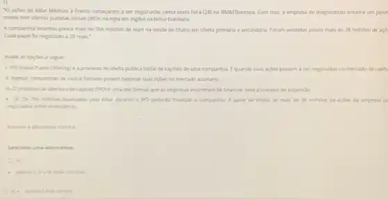 "As açoes da Alliar Médicos a Frente começaram a ser negociadas nesta sexta-feira (28) na BMaFBovespa Com isso, a empresa de diagnósticos encerra um jejun
meses sem ofertas publicas iniciais (IPOs, na sigla em ingles) na bolsa brasileira.
A companhia levantou pouco mais de 766 milhoes de reais na venda de titulos em oferta primária e secundária. Foram vendidas pouco mais de 38 milhoes de açō
Cada papel fol negociado a 20 reals."
Avalle as opçdes a seguir:
LiPO Chitial Public Offering) é a processo de oferta publica inicial de capitals de uma companhia Equando suas açoes passam a ser negociadas no mercado de capita
1. Apenas companhias de capital fechado podem negociar suas açoes no mercado acionário.
II. Oprocesso de abertura de capitais (IPO)e uma das formas que as empresas encontram de financiar seus processos de expansalo.
- N. Os 765 mithbes levantados pela Allar durante o IPO poderǎo financiar a companhia. A partir de entǎo, as mais de 38 milhoes de açoes da empresa p
megociadas entre investidores.
Selecione uma alternative:
as
correta