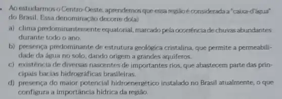 - Aoestudarmoso Centro-Oeste aprendemos queessa região é considerada a "caixa-d'água"
do Brasil. Essa denominação decorre do(a)
a) clima predominantem nte equatorial, marcado pela ocorrênciade chuvas abundantes
durante todo o ano.
b) presença predominante de estrutura geológica cristalina, que permite a permeabili-
dade da água no solo, dando origem a grandes aquiferos.
c) existência de diversas nascentes de importantes rios, que abastecem parte das prin-
cipais bacias hidrográficas brasileiras.
d) presença do maior potencial hidroenergético instalado no Brasil atualmente, o que
configura a importância hídrica da regiao.