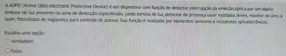 A AOPD (Active Opto -electronic Protective Device) é um dispositivo com função de detectar interrupção da emissão óptica por um objeto
emissor de luz presente na zona de detecção especificada . como cortina de luz detector de presenca laser múttiplos feixes monitor de área a
laser fotocélulas de segurança para controle de acesso Sua função é realizada por elementos sensores e receptores optoeletrônicos
Escolha uma opção:
Verdadeiro
Falso