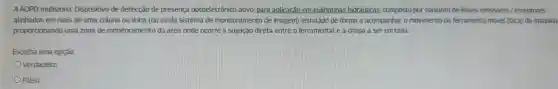 A AOPD multizona Dispositivo de detecção de presença optoeletrônico ativo, para aplicação em guilhotinas hidráulicas composto por conjunto de feixes emissores / receptores
alinhados em mais de uma coluna ou linha (ou ainda sistema de monitoramento de imagem)instalado de forma a acompanhar o movimento da ferramenta móvel (faca)da máquina
proporcionando uma zona de monitoramento da área onde ocorre a sujeição direta entre o ferramental e a chapa a ser cortada.
Escolha uma opção:
Verdadeiro
Falso