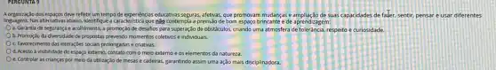 A.organização dos espagos deve refletir um tempo de experiências educativas seguras, afetivas, que promovam mudanças e ampliação de suas capacidades de fazer.sentir, pensar e usar diferentes
linguagens.Nas alternativas abaixo, Identifique a característica que não contempla a previsão de bom espaço brincante e de aprendizagem:
a. Garantia de segurança e acolhimento, a promoção de desafios para superação de obstáculos, criando uma atmosfera de tolerância, respeitoe curiosidade.
b. Promoção da diversidade de propostas prevendo momentos coletivos e individuais.
C. Favorecimento das interações socials prolongadas e criativas.
d. Acesso à visibilidade do espaço externo, contato com o meio externo e os elementos da natureza.
e. Controlar as crianças por meio da utilização de mesas e cadeiras.garantindo assim uma ação mais disciplinadora.