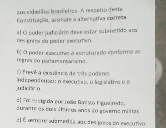 aos cidadãos brasileiros. A respeito desta
Constituição, assinale a alternativa correta.
a) O poder judiciário deve estar submetido aos
designios do poder executivo.
b) O poder executivo é estruturado conforme as
regras do parlamentarismo.
c) Prevê a existência de três poderes
independentes: 0 executivo, o legislativo e o
judiciário.
d) Foi redigida por João Batista Figueiredo,
durante os dois últimos anos do governo militar.
e) É sempre submetida aos desígnios do executivo