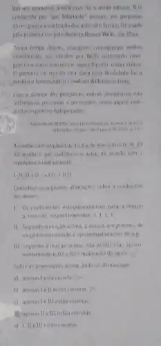 Him aos primetros aneslesions for a osido nitroso NO
conhecido per "gas hilariante perque, em pequenas
doses, provoca contracau dos musculos faciais for nado
pela primeira ver polo dentistallorate Wells em Inah
fonco tempo depos, cinurgions conseguitam elettos
semelhantes aus obtidos por Wells realizando ciru
Has com outro anestesic agora liquido oeler enlice
ifo eter para essa finalulade for o
medico elavmaceutico Crawford Williamson long
Com o avanco da pesquisas, outros arestesicos nilu
inflamaveis passaram a ser usados, come alguas com
postos organiros halogenada:
162
A combustao completa de 10,1 g de eter elilico (C,H_(2)O)
ind produm gas caubanico e agua, de arordo com a
equaçao nào halanceada
CH_(10)0+0,C_(2)+H_(2)O
Considere as seguintes alimacies sobre a combustao
dos eteres
1. Discoeficientes estequtometricas para a reacao
acimasao, respectivamente 1,1,1,1
II Segundo a reacao acima, a massa, em gramas, de
ongemo consumido eaprosimadament 18,4 B.
III. Segundo a reacao acima, sao produzidas aproxi
madamente 6,02times 10^23 moleculas de agua
Sobre as proposicoes acimal podese afumar que
a) apenas lesta courela
b) apenas lellestão correlas
() apenas le III estao corretas
1) apenas lle III esta corretas
e) 1. Helllestao corretas