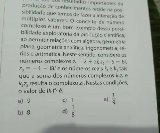 aos resultados importantes da
produção de conhecime ntos reside na pos
sibilidade que temos de fazer a interação de
múltiplos saberes . 0 conceito de número
complexo é um bom exemplo dessa possi-
bilidade exploratória da produção cientifica,
ao permitir relaçōes com álgebra , geometria
plana , geometria analítica , trigonometria , sé-
ries e aritmética . Neste sentido ,considere : OS
números complexos z_(1)=2+2i,z_(2)=5-6i
z_(3)=-4+18i e os números reais k_(1) e k_(2) tais
que a soma dos números complexos k_(1)Z_(1) e
k_(2)Z_(2) resulta o complexo Z_(3) . Nestas condições,
valor de (k_(1))^k_(2) é:
a) 9
c) 1
e) (1)/(9)
b) 8
d) (1)/(8)