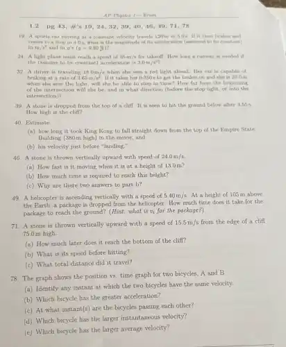 AP Physics 1- Ernst
1.2 pg 13, tt's 19,24,32,39,40,46,49,71,78
19. A sports car moving at a constant velocity travels 120m in 5.0s. If it then brakes and
comes to a stop in 4.0s, what is the magnitude of its acceleration (assumed to be constant)
inm/s^2 and in g's (g=9.80(m)/(s))
24. A light plane must reach a speed of 35m/s for takeoff. How long a runway is needed if
the (assume to be constant) acceleration is 3.0m/s^2
32. A driver is traveling 18.0m/s when she sees a red light ahead.Her car is capable of
braking at a rate of 3.65m/s^2 If it takes her 0.350 s to get the brakes on and she is 20 Om
when she sees the light, will she be able to stop in time? How far from the beginning
of the intersection will she be, and in what direction (before the stop light, or into the
intersection)?
39. A stone is dropped from the top of a cliff.It is seen to hit the ground below after 3.55 s.
How high is the cliff?
40. Estimate:
(a) how long it took King Kong to fall straight down from the top of the Empire State
Building (380m high)in the movie, and
(b) his velocity just before "landing."
46. A stone is thrown vertically upward with speed of 24.0m/s
(a) How fast is it moving when it is at a height of 13.0 m?
(b) How much time is required to reach this height?
(c) Why are there two answers to part b?
49. A helicopter is ascending vertically with a speed of 5.40m/s At a height of 105 m above
the Earth, a package is dropped from the helicopter. How much time does it take for the
package to reach the ground? (Hint: what is v_(i) for the package?)
71. A stone is thrown vertically upward with a speed of 15.5m/s from the edge of a cliff
75.0m high.
(a) How much later does it reach the bottom of the cliff?
(b) What is its speed before hitting?
(c) What total distance did it travel?
78. The graph shows the position vs. time graph for two bicycles ,A and B.
(a) Identify any instant at which the two bicycles have the same velocity.
(b) Which bicycle has the greater acceleration?
(c) At what instant(s ) are the bicycles passing each other?
(d) Which bicycle has the larger instantaneous velocity?
(e) Which bicycle has the larger average velocity?