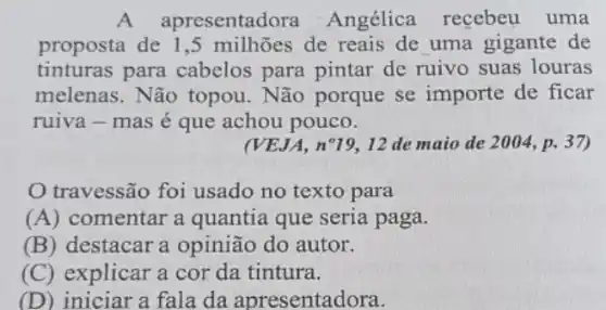 A ap resentadora Angélica recebeu uma
proposta de 1 ,5 milhões de reais de uma gigante de
tinturas para cabelos para pintar de ruivo suas louras
melenas. Não topou. Não porque se importe de ficar
ruiva-mas é que achou pouco.
(VEJA, n^circ 19 12 de maio de 2004, p. 37)
travessão foi usado no texto para
(A) comentar a quantia que seria paga.
(B) destacar a opinião do autor.
(C) explicar a cor da tintura.
(D) iniciar a fala da apresentadora.