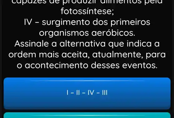 apazes de pro QUL if amne mos pero
fotoss intese;
N-ento do s primeir OS
organ Ismos aero bICOS.
Assinale a alternativa que ind lca a
ordem mais ac eita, a tualme nte. p ard
aco ntecime nto des ses e vent OS.
I - 11 -IV - III