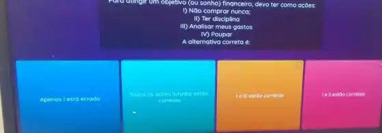 Apenas l está errada
Para dungir om objetivo (ou sonho) financeiro, devo ter como ações:
() Não comprar nunca;
II) Ter disciplina
III) Analisar meus gastos
IV) Poupar
A alternativa correta é:
Todas as acoes listadas estoo
corretos
Ie III estão corretas
Ie II estão corretas