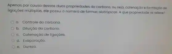 Apenas por causa dessas duas propriedades do carbono, ou seja catenação e formação de
ligações múltiplas , ele possui o número de formas alotrópicas. A que propriedade se refere?
a. Controle do carbono.
b. Diluição do carbono.
c. Catenação de ligaçōes.
d. Evaporação.
e. Dureza.