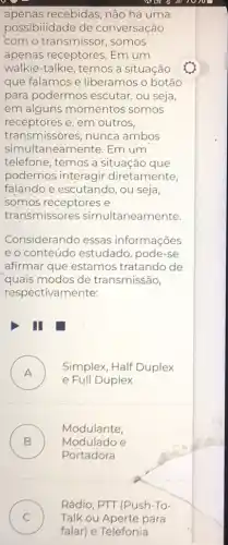 apenas recebidas, não há uma
possibilidade de conversação
"com o transmissor , somos
apenas receptores. Em um
walkie-talkie, temos a situação
que falamos e liberamos o botão
para podermos escutar , ou seja,
em alguns momentos somos
receptores e, em outros,
transmissores, nunca ambos
simultaneamente. Em um
telefone, temos a situação que
podemos interagir diretamente,
falando e escutando , ou seja,
somos receptores e
transmissores simultaneamente.
Considerando essas informações
e o conteúdo estudado , pode-se
afirmar que estamos tratando de
quais modos de transmissão,
respectivamente:
III
A )
e Full Duplex
Simplex, Half Duplex
B ) Modulado e
Modulante,
Portadora
C ) Talk ou Aperte para
Rádio, PTT (Push-To-
falar) e Telefonía