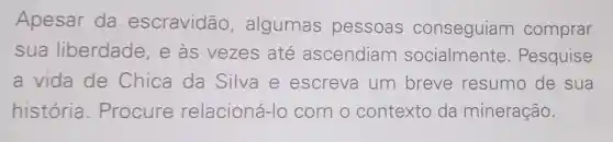 Apesar da escravidão , algumas pessoas conseguiam comprar
sua liberdade , e às vezes até ascendiam socialmente . Pesquise
a vida de Chica da Silva e escreva um breve resumo de sua
história . Procure relacioná -lo com o contexto da mineração.