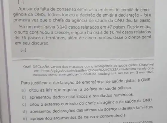 Apesar da falta de consenso entre os membros do comitê de emer-
gência da OMS Tedros tomou a decisão de emitir a declaração - foi a
primeira vez que o chefe da agência de saúde da ONU deu tal passo.
Há um mês, havia 3.040 casos relatados em 47 países. Desde então
surto continuou a crescer, e agora há mais de 16 mil casos relatados
de 75 paises e territórios, além de cinco mortes, disse o diretor-geral
em seu discurso.
[ldots ]
OMS DECLARA variola dos macacos como emergência de saúde global. Disponivel
em: https://gl.globo.com /saude/noticia /oms-declara-variola-dos-
macacos-como -emergencia-mundial-de -saude,ghtml. Acesso em: 3 mar. 2023
Para justificar a declaração de emergência de saúde global, a OMS
a) citou as leis que regulam a política de saúde pública.
b) apresentou dados estatísticos e resultados numéricos.
c) citou o extenso currículo do chefe da agência de saúde da ONU.
d) apresentou declarações das vitimas da doença e de seus familiares.
e) apresentou argumentos de causa e consequência.