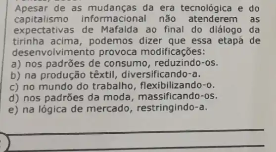 Apesar de as da era tecnológica e do
capitalism informacional não as
expectativas de Mafalda ao final do diálogo da
tirinha acima , podemos dizer que essa etapá de
desenvolvin nento provoca modificações:
a) nos padrões de consumo, reduzindo -os.
b) na produção têxtil diversificando-a.
c) no mundo do trabalho , flexibilizando-o.
d) nos padrões da moda, massificando -OS.
e) na lógica de mercado , restringindo-a.