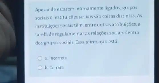 Apesar de estarem intimamente ligados, grupos
sociais e instituiçoes sociais são coisas distintas.As
instituiçoes socais têm, entre outras atribuiçōes, a
tarefa de regulamentar as relações sociais dentro
dos grupos sociais. Essa ahrmação está:
a. Incorreta
b. Correta