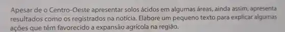 Apesar de o Centro -Oeste apresentar solos ácidos em algumas áreas , ainda assim , apresenta
resultados como os registrados na notícia . Elabore um pequeno texto para explicar algumas
açōes que têm favorecido a expansão agrícola na região.