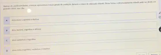 Apesar de particularidades, crianças apresentam traços gerais de evolução durante a etapa da educação infantil. Dessa forma, o desenvolvimento infanti pode ser divido em
grandes áreas, que sào:
A
área moto-cognitiva e afetiva;
B
área motora, cognitiva e afetiva;
C
área evolutiva e cognitiva;
D
área moto-cognitiva, evolutiva e emotiva.