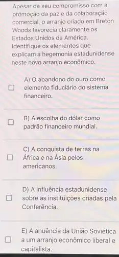 Apesar de seu compromisso com a
promoção da paze da colaboração
comercial, o arranjo criado em Breton
Woods favorecia claramente os
Estados Unidos da América.
Identifique os elementos que
explicam a hegemonia estadunidense
neste novo arranjo econômico.
A) O abandono do ouro como
elemento fiduciário do sistema
financeiro.
B) A escolha do dólar como
padrão financeiro mundial.
C) A conquista de terras na
África e na Ásia pelos
americanos.
D) A influência estadunidense
sobre as instituições criadas pela
Conferência.
E) A anuência da União Soviética
a um arranjo econômico liberal e
capitalista.