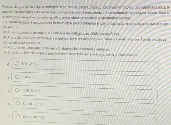 Apesar do grande avanço tecnológico e a grande precisslo dos contadores hematológicos automatizados, a
análise microscopica das extensôes sanguíneas em lâmina ainda é imprescindivel em alguns casos. Sobre
esfregaço sanguineo, analise as afirmativas abaixo e assinale a alternativa correta:
L A hematoscopia é realizado em hematologia para contagem e identificação de anormalidades nas células
do sangue.
II. Um dos objetivos principais é analisar a morfologia das células sanguineas.
III. A boa distensão do esfregaço sanguineo deve ter tres porçoes; cabeça cauda e corpo. Sendo a cabeça,
a área ideal para a leitura.
IV. Os corantes utilizados possuem afinidade pelas estruturas celulares.
V. Através da hematoscopia é possivel identificar também parasitas, como o Plasmodium.
A
I.II, IVeV
B.
I,III eV
II, III, IVe v.
I, II, III, IV ev
III e IV apenas