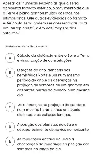 Apesar as inúmeras evidências que a Terra
apresenta formato esférico , o movimento de que
a Terra é plana ganhou muitos adeptos nos
últimos anos. Que outras evidencias do formato
esférico da Terra podem ser apresentadas para
um "terraplanista ", além das imagens dos
satélites?
Assinale a afirmativa correta
A
Cálculo da distância entre o Sol e a Terra
II
e visualização de constelações.
B
Estações do ano idênticas nos
.
hemisférios Norte e Sul num mesmo
período do ano e as diferenças na
projeção de sombras de um gnômon em
diferentes partes do mundo, num mesmo
dia.
C )
As diferenças na projeção de sombras
num mesmo horário, mas em locais
distintos, e os eclipses lunares.
D )
A posição dos planetas no céu eo
desaparecime nto de navios no horizonte.
E
As mudanças de fase da Lua e a
observação da mudança da posição das
sombras ao longo do dia.