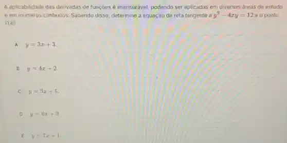 A aplicabilidade das derivadas de funções é imensurável, podendo ser aplicadas em diversas áreas de estudo
e em inúmeros contextos. Sabendo disso, determine a equação da reta tangente a y^2-4xy=12 e o ponto
(1,6)
A y=3x+3
B y=4x+2
y=3x+5
D y=6x+3
E y=7x+1
