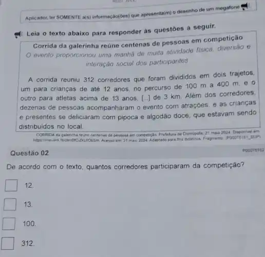 Aplicador, ler SOMENTE a(s) informação(ōos) que apresenta(m) o desenho de um megatone
: Leia o texto abaixo para responder às questōes a seguir.
Corrida da galerinha reúne centenas de pessoas em competição
evento proporcionou uma manha de muita atividade fisica, diversao e
interação social dos participantes
A corrida reuniu 312 corredores que foram divididos em dois trajetos,
um para crianças de até 12 anos no percurso de 100 m a 400 m,e
outro para atletas acima de 13 anos,
dezenas de pessoas acompanharam o evento com atrações, e as crianças
()
de 3 km. Além dos corredores,
e presentes se deliciaram com pipoca e algodão doce, que estavam sendo
distribuidos no local.
CORRIDA da galerinha reune centenas de pessoas em competição. Prefetura de Divinópolis, 21 maio 2024 Disponivel em
https://meulink fildlmBrC 2KUIObSm. Acesso em: 31 maio 2024. Adaptado para fins didaticos. Fragmento (POOO75161_SUP)
Questão 02
De acordo com o texto, quantos corredores participaram da competição?
12.
13.
100.