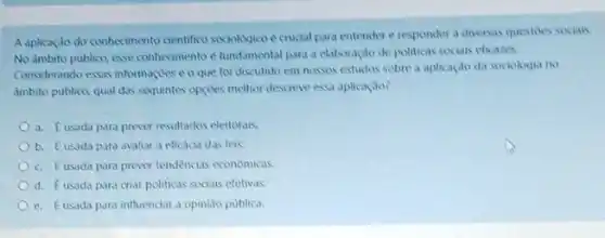 A aplicaçáo do conhecimento cientifico sociologico e crudal para entender e responder a diversas questoes socials.
No dmbito publico, esse conhecmento e fundamental para a elaboração de politicas sociais eficares.
Considerando essas informaçues eo que foi discutido em nasses estudas sobre a aplicaçdo da sociologia no
ambito publico, qual das sequintes opçives methor descreve essa aplicaçao?
a. Eusada para prever resultados eleitorals.
b. Eusada para avaliar a eficacia das leis
c. Eusada para prever tendencias economicas.
d. Eusada para criar politicas socials efetivas.
e. Eusada para influenciar a opiniso publica