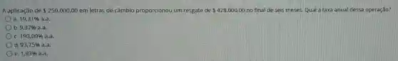 A aplicação de 250.000,00 em letras de câmbio proporcionou um resgate de 428.000,00 no final de seis meses. Qual a taxa anual dessa operação?
a. 19,31%  a.a.
b. 9,37%  a,a.
C. 193,09%  a.a
d. 93,75%  a.a.
e. 1,93%  a.a.