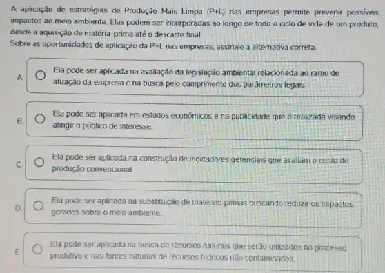 A aplicação de estratégias de Produção Mais Limpa (P+L) nas empresas permite prevenir possíveis
impactos ao meio ambiente. Elas podem ser incorporadas ao longo de todo o ciclo de vida de um produto,
desde a aquisição de matéria-prima até o descarte final.
Sobre as oportunidades de aplicação da P+L nas empresas assinale a altemativa correta.
Ela pode ser aplicada na avaliação da legislação ambiental relacionada ao ramo de
atuação da empresa e na busca pelo cumprimento dos parâmetros legais
Ela pode ser aplicada em estudos econômicos e na publicidade que é realizada visando
atingir o público de interesse.
Ela pode ser aplicada na construção de indicadores gerenciais que avaliam o custo de
produção convencional
Ela pode ser aplicada na substituição de matérias-primas buscando reduzir os impactos
gerados sobre o meio ambiente.
Ela pode ser aplicada na busca de recursos naturais que serão utilizados no processo
produtivo e nas fontes naturais de recursos hidricos não contaminados.