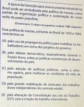 Aépoca da transição para uma economia industrial no
Brasil pode ser simbolizada pela politica de massas como
padráo de organização politica e sustentaçáo do novo
estilo de poder populista.
Octavio lanni. Ocolopso do populismo no Brosit, 1988 Adaptado)
Essa politica de massas, presenteno Brasil de 1930 a
1964, caracterizou-se
(A) pelo uso da propaganda politica para mobilizar os tra-
balhadores em torno dos projetos do governo.
(B) pelo debate democrático especialmente durante o
Estado Novo, sobre as politicas económicas de desen-
volvimento do pais.
(C) pela adoção de politicas públicas, como a refor-
ma agrária, para melhorar as condições de vida da
população.
(D) pela grande mobilização de sindicatos dos trabalha-
dores independentes do controle estatal.
(E) pela alteração da Consolidação das Leis do Trabalho
(CLT) com a criação do trabalio intermitente.