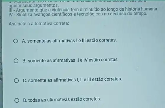 apoiar seus argumentos.
III - Argumenta que a violência tem diminuído ao longo da história humana.
IV-Sinaliza avanços cientificos e tecnológicos no decurso do tempo.
Assinale a alternativa correta:
A. somente as afirmativas Ie III estão corretas.
B. somente as afirmativas IIe IV estão corretas.
C. somente as afirmativas I, II e III estão corretas.
D. todas as afirmativas estão corretas.