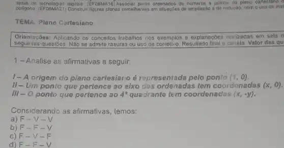 apoio de lecnologias digitals. (EFOSMAT6)Associar pares ordenados de numeros a pontos do plano cartesiano
poligono. (EFO6MA21) Construi figuras planas somehanles am sliuacles de ampliação e de redução com o uso de mal
TEMA: Plano Cartesiano
Orientaçóes: Aplicando os conceilos trebalhos nos exemplos e explanações realizadas em sala d
seguintes questões Não se admite rasuras ou uso de corretivo. Resultado final a caneta Valor das qu
1-Analise as afirmativas a seguir:
1- A origem do plano cartesiano é representada pelo ponto (1,0)
II-Um ponto que pertence ao eixo das ordenadas tem coordenadas (x,0)
III-O ponto que pertence ao 4^circ  quadrante tem coordenadas (x,-y)
Considerando as afirmativas , temos:
a) F-V - V
b) F-F-V
c) F-V-F
d) F-F-V