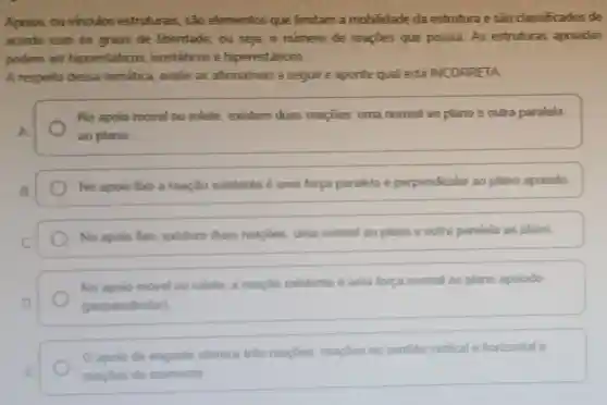 Apoios, ou vinculos estruturais, são elementos que limitam a mobilidade da estrutura e são classificados de
acordo com os graus de liberdade ou seja, o número de reapoes que possui As estruturas apoiadas
podem ser hipoestáticos isostáticos e hiperestáticos.
A respeito dessa temática, avalie as afirmativas a seguir e aponte qual está INCORRETA
No apoio móvel ou rolete, existem duas reaçōes: uma normal ao plano e outra paralela
A	ao plano
B
No apolo fixo a reação existente é uma força paralela e perpendicular ao plano apoiado
C
No apolo fboo existem duas reaçōes uma normal ao plano e outra paralela ao plano
No apoio movel ou rolete, a reação existente é uma força normal ao plano apolado
D	(perpendicular)
apolo de engaste oferece trés reapbes reaçoes no sentido vertical e horizontal e
E	reacoes de momento