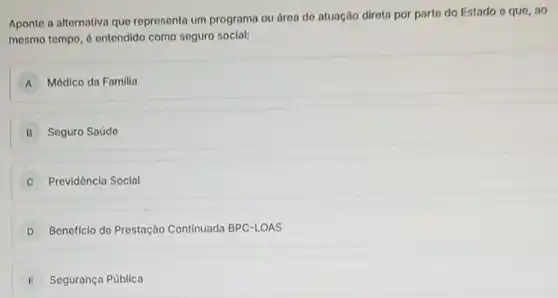 Aponte a alternativa que represento um programa ou área do atuação dirota por parto do Estado o que, ao
mesmo tempo, 6 ontendido como seguro social:
A Médlco da Familia
B Seguro Saúdo
C Providêncla Soclal
D Beneficlo de Prestação Continuada BPC-LOAS
E Segurança Pública