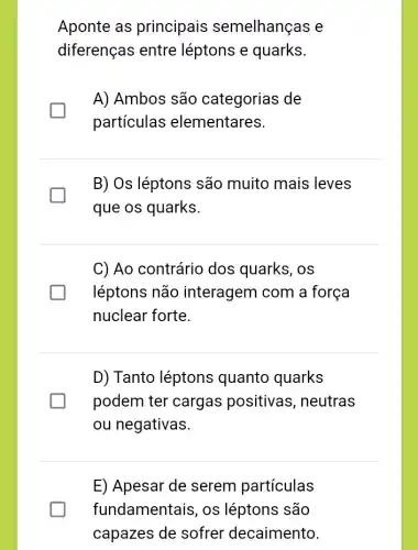 Aponte as principais semelhanças e
diferenças entre léptons e quarks.
A) Ambos são categorias de
particulas elementares.
B) Os léptons são muito mais leves
que os quarks.
C) Ao contrário dos quarks, os
léptons não interagem com a força
nuclear forte.
D) Tanto léptons quanto quarks
podem ter cargas positivas, neutras
ou negativas.
E) Apesar de serem particulas
fundamentais, os léptons são
capazes de sofrer decaimento.