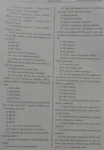 a)
Ponto de equilibrio=Custos fixos /
(Prepodevenda-Custovariavel)
b)Pontode cenulibrio=Custos variaveis /(Precode venda- Custos fixos).
Preeo de venda
Pouto de equilibrio=Custos totais
d)
Ponto de equilibrio=Custo variavel
Preço de venda.
11. Se uma empresa tem um ponto de equili-
brio de 500 unidades e vende 600 unidades qual
é o lucro?
a) R 1.000
b) R 500
c) RS2,000
d) Não é possível determinar.
12. Q que são custos afundados?
a) Custos que podem ser recuperados.
(b) Custos que já foram incorridos e não po-
dem ser recuperados.
c) Custos que são sempre fixos.
d) Custos que variam com a produção.
13. Se o custo fixo de uma empresa é R 
20.000
e o custo variável por unidade é R 15
qual é o custo total para produzir 1.000 unida-
des?
a) R 20.000
b) R 35.000
c) R 15.000
d) R 50.000
14. Se o preço de venda de um produto é RS
80 e o custo total (fixo + variavel) é R 60 , qual
é a margem de lucro?
a) RS 20
b) RS 40
c) RS 10
d) R 60
15. 0 que é custo de oportunidade?
a) 0 custo de um produto em estoque.
b) O custo de não escolher a melhor alterna-
tiva disponível.
c) O custo de produção de uma unidade adi-
cional.
d) O custo fixo de uma empresa.
Pagina 2 de 4
19. Se uma empresa tem uma margem de
contribuição de R 40 por unidade e um custo
fixo total de R 200.000
qual é o ponto de equi-
librio em unidades?
a) 5.000 unidades
b) 4.000 unidades
c) 3.000 unidades
d) 6.000 unidades
20. Qual é a principal diferença entre custos
diretos e indiretos?
a) Custos diretos podem ser atribuídos a
um produto especifico,enquanto custos indire-
tos não podem.
b) Custos diretos são sempre fixos, enquanto
custos indiretos são variáveis.
c) Custos diretos são mais altos que custos
indiretos.
d) Custos diretos são sempre afetados pela
demanda.
21.Uma loja vende camisetas a Rs50 cada.
Se a loja vende 200 camisetas em um mês e os
custos totais (fixos e variáveis) são de R 7.000
qual é o lucro da loja nesse mês?
Techico em Administraçao
16. Qual dos seguintes itens 6 considerado
un custo indireto em uma fábrica?
a) Matéria-prima.
b) Salário do operário.
c) Aluguel do espaço da fábrica.
d) Custo de transporte das mercadorlas.
17. Se o custo fixo é R 30.000 e o custo
variável por unidade é RS25 qual é o ponto de
equilibrio em unidades se o preço de venda 6 RS
50?
a) 600 unidades
b) 300 unidades
c) 400 unidades
d) 500 unidades
18. 0 que 6 custo total médio (CTM)?
a) O custo total dividido pelo número de uni-
dades produzidas.
b) O custo fixo total.
c) O custo variável total.
d) O custo por unidade vendida.