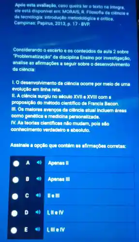 Apos este avaliação case queira ler o texto no integra,
ele esta disponivel em MORAIS R .Filosofts de ciêncla e
do tecnologia : introducáo metodológica e critica.
Campinas:Papirus 2013, p 17-BVP.
Considerando o excerto eos conteúdos da aula 2 sobre
"Problematize cão" da disciplina Ensino por investigação,
analise as afirmaçōes a seguir sobre o desenvolvimento
da ciência:
1.0 desenvolvimento da clência ocorre por melo de uma
evolucáo em linha reta.
11. A ciência surglu no século xvne xvm come
proposição do método clentifico de Francls Bacon.
III.OS malores evancos dencia atual incluem areas
come genetica medlelna personallzada.
N.As feorles elentificas nào mudam pols sẽo
conheclmento verdadelro absoluto.
Assinale que contem afirmaçóes corretes:
Apenas II
Apenas III
c III III
D
I,HeN
E
1, lne N