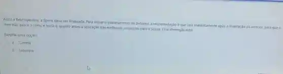 Apos a Retrospectiva, a Sprint deve ser finalizada Para iniciar o planejamento da prôxima, a recomendação éque seja imediatamente após a finalização da anterior, para que o
time nǎo perca o ritmo e inicie o quanto antes a aplicação das melhorias propostas para a Sprint. Essa afirmação está:
Escolha uma opção:
a. Correta
b. Incorreta