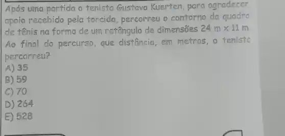 Apos uma partida o tenista Gustavo Kuerten para agradecer
apoio recebido pela forcida percorreu o contorno da quadro
de rênis na forma de um resingulo de dimensoes 24mtimes 12m
Ao final clo percurse , que distancia em metros
percorreu?
A) 35
B) 59
C) 70
D) 264
E) 528