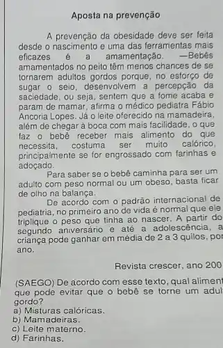 Aposta na prevenção
A prevencão da obesidade deve ser feita
desde o nascimento e uma das ferramentas mais
eficazes	amamentação. -Bebês
amamentados no peito têm menos chances de se
tornarem adultos gordos porque, no esforço de
sugar o seio desenvolvem a percepção da
saciedade, ou seja , sentem que a fome acaba e
param de mamar , afirma o médico pediatra Fábio
Ancoria Lopes. Já 0 leite oferecido na mamadeira,
além de chegar à boca com mais facilidade, o que
faz o bebê receber mais alimento do que
necessita, costuma ser muito calórico,
principalmente se for engrossado com farinhas e
adoçado.
Para saber se o bebê caminha para ser um
adulto com peso normal ou um obeso basta ficar
de olho na balança.
De acordo com o padrão internacional de
pediatria, no primeiro ano de vida é normal que ele
triplique o peso que tinha ao nascer. A partir do
segundo aniversário e até a adolescêi cia,a
criança pode ganhar em média de 2 a 3 quilos, por
ano.
Revista crescer, ano 200
(SAEGO) De acordo com esse texto, qual alimen
que pode evitar que o bebê se torne um adul
gordo?
a) Misturas calóricas.
b) Mamadeiras.
c) Leite materno.
d) Farinhas.