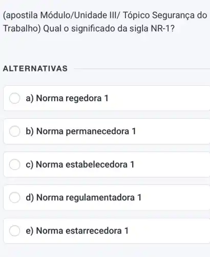 (apostila Módulo /Unidade III/Tópico Segurança do
Trabalho) Qual o significado da sigla NR-1?
ALTERN ATIVAS
a) Norma regedora 1
b) Norma permanece dora 1
c) Norma estabelecedora 1
d) Norma regulamentadora 1
e) Norma estarrecedora 1