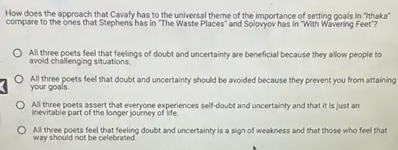 How does the approach that Cavafy has to the universal theme of the importance of setting goals in "Ithaka"
compare to the ones that Stephens has in "The Waste Places' and Soloyyov has in "With Wavering Feet"?
All three poets feel that feelings of doubt and uncertainty are beneficial because they allow people to
avoid challenging situations.
All three poets feel that doubt and uncertainty should be avoided because they prevent you from attaining
your goals.
All three poets assert that everyone experiences self-doubl and uncertainty and that it is just an
inevitable part of the longer journey of life.
All three poets feel doubt and uncertainty is a sign of weakness and that those who feel that
way should not be celebrated.