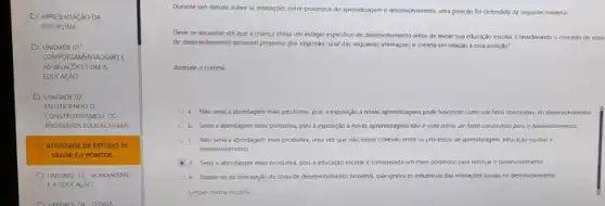 APR ESENT ACÃO DA
DISCIP LINA
OUNI DADE O 1.
COM PORT AMEN TALISN MOE
AS RE LACOE SCON A. A.
EDUCA CAO
OUN DADE 02.
ENTE NDE NDOO
CONS TRUT IVISN MOEO rs
PROC ESSO IS EDU ICAO ONAIS
(1) ATI /IDAD E DEE STUD 0.01
- VALO R.2,0 P ONTO is
OUNI DADE 03.H JMAN VISMO
EAEDL JCACÁ o
INIDA DEDA - TEORLA
Durante um debate sobre as interações entre processos de aprendizagem e desenvolvimento uma posição foi defendida da seguinte maneira:
Deve-se aguardar até que a criança atinja um estágio especifico de desenvolvimento antes de inicial sua educação escolar. Considerando o conceito de zona
de desemohimento prosimal propost por Vygotsky, qual das seguintes afirmaçoes é correta em relação a essa posição?
Assinale a correta.
a. Nào seria a abordagem mais produtiva, pois a exposição a novas aprendizagens pode funcionar como um fator construtivo do desenvolvimento
b. Seria a abordagem mais produtiva, pois a exposição a novas aprendizagens nào é vista como um fator construtivo para o desenvolvimento.
C. Nào seria a abordagem mais produtiva, uma vez que nào existe conexao e entre os processos de aprendizagem, educação escolar e
desenvolvimento.
d. Seria a abordagem mais produtiva, pois a educação escolar é considerada um meio poderoso para reforçar o desenvolvimento.
e. Basela-se na concepção da zona de desenvolvimento proximal, que ignora as influências das interações sociars no desenvolvimento.
Limpar minha escolha