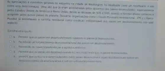 As apreciaçoes e conceitos gerados no encontro na cidade de Washington, foi idealizada como um receituário, e nào
como uma determinação Uma vez que já eram proclamadas pelos governos dos paises desenvolvidos especialmente
pelos Estados Unidos da América e Reino Unido desde as décadas de 1970 e 1980, quando o Neoliberalismo começou a
progredir pelos outros paises do planeta Destarte, organizaçōes como o Fundo Monetário Internacional - FMI e o Banco
Mundial ja assentavam a cartilha neoliberal como condição indispensável aos paises em desenvolvimento sob qual
aspecto:
Escolha uma opção:
a. Permitir que os paises em desenvolvimento superem os paises ja desenvolvidos.
b. Permissào de fortalecimento da economia local dos paises em desenvolvimento.
c. Permissão de novas transferências e auxillo econômico.
d. Permitir que os paises em desenvolvimento lucrem muito mais que os paises desenvolvidos.
e.permitir que os lucros a serem auferidos pelos paises desenvolvidos sejam distribuidos aos paises em
desenvolvimento da América latina e outros continentes menos ricos.