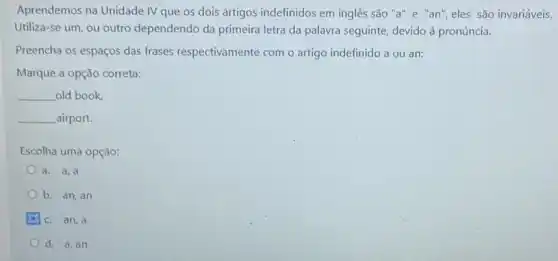 Aprendemos na Unidade IV que os dois artigos indefinidos em inglês são "a"e "an"eles são invariáveis.
Utiliza-se um, ou outro dependendo da primeira letra da palavra seguinte, devido à pronúncia.
Preencha os espaços das frases respectivamente com o artigo indefinido a ou an:
Marque a opção correta:
__ old book,
__ airport.
Escolha uma opção:
a. a,a
b. an, an
c. an, a
d. a, an